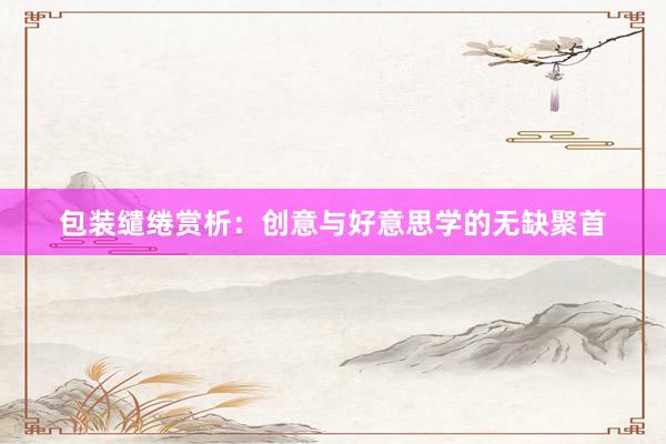 包装缱绻赏析:创意与好意思学的无缺聚首