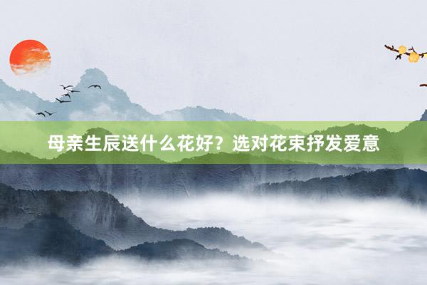 母亲生辰送什么花好？选对花束抒发爱意